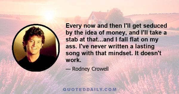 Every now and then I'll get seduced by the idea of money, and I'll take a stab at that...and I fall flat on my ass. I've never written a lasting song with that mindset. It doesn't work.