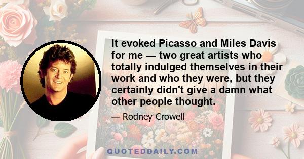 It evoked Picasso and Miles Davis for me — two great artists who totally indulged themselves in their work and who they were, but they certainly didn't give a damn what other people thought.