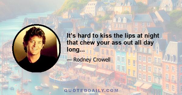 It’s hard to kiss the lips at night that chew your ass out all day long...