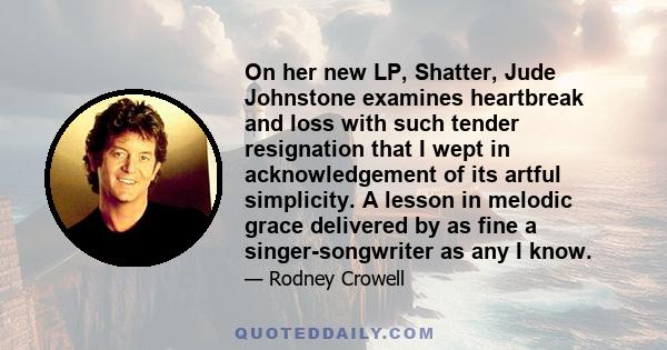 On her new LP, Shatter, Jude Johnstone examines heartbreak and loss with such tender resignation that I wept in acknowledgement of its artful simplicity. A lesson in melodic grace delivered by as fine a