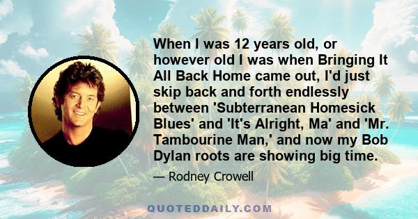 When I was 12 years old, or however old I was when Bringing It All Back Home came out, I'd just skip back and forth endlessly between 'Subterranean Homesick Blues' and 'It's Alright, Ma' and 'Mr. Tambourine Man,' and