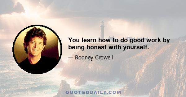 You learn how to do good work by being honest with yourself.