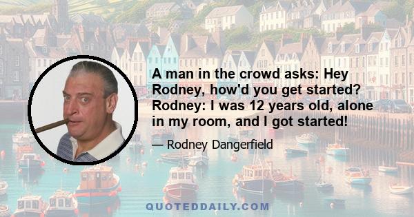 A man in the crowd asks: Hey Rodney, how'd you get started? Rodney: I was 12 years old, alone in my room, and I got started!