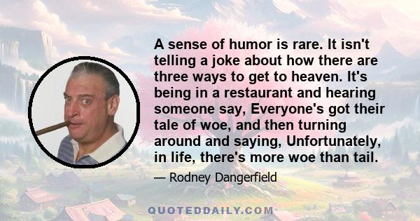 A sense of humor is rare. It isn't telling a joke about how there are three ways to get to heaven. It's being in a restaurant and hearing someone say, Everyone's got their tale of woe, and then turning around and