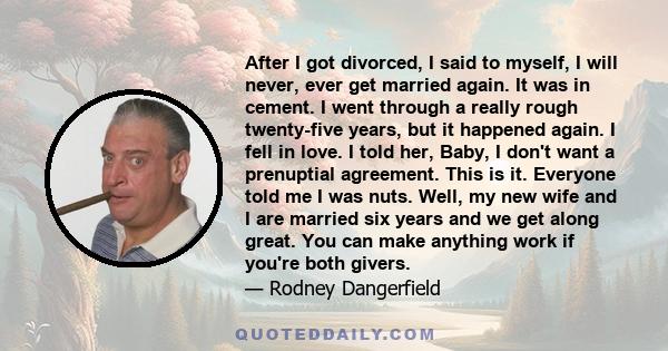 After I got divorced, I said to myself, I will never, ever get married again. It was in cement. I went through a really rough twenty-five years, but it happened again. I fell in love. I told her, Baby, I don't want a