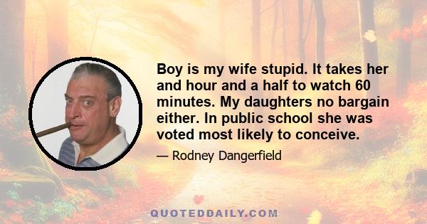 Boy is my wife stupid. It takes her and hour and a half to watch 60 minutes. My daughters no bargain either. In public school she was voted most likely to conceive.