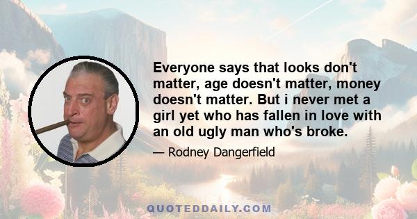 Everyone says that looks don't matter, age doesn't matter, money doesn't matter. But i never met a girl yet who has fallen in love with an old ugly man who's broke.