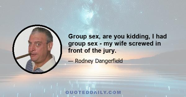 Group sex, are you kidding, I had group sex - my wife screwed in front of the jury.