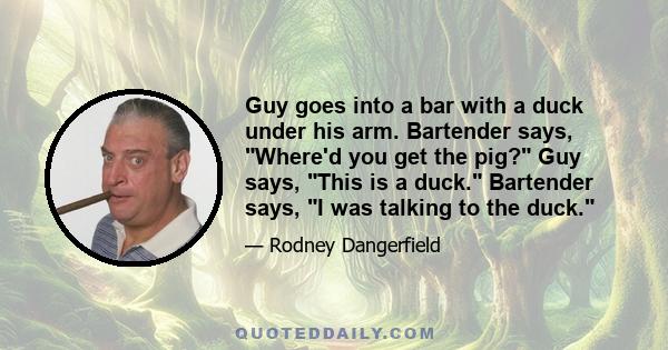 Guy goes into a bar with a duck under his arm. Bartender says, Where'd you get the pig? Guy says, This is a duck. Bartender says, I was talking to the duck.