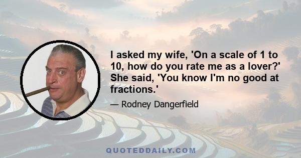 I asked my wife, 'On a scale of 1 to 10, how do you rate me as a lover?' She said, 'You know I'm no good at fractions.'