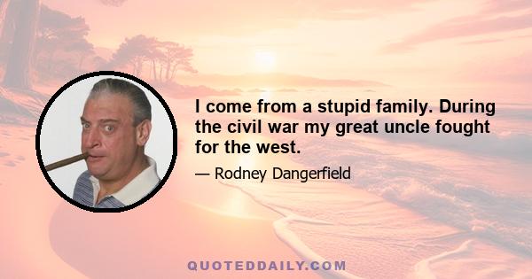 I come from a stupid family. During the civil war my great uncle fought for the west.