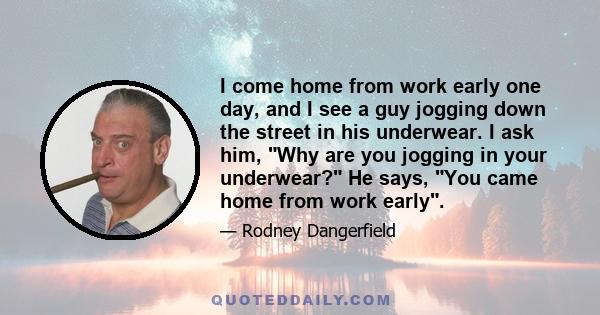 I come home from work early one day, and I see a guy jogging down the street in his underwear. I ask him, Why are you jogging in your underwear? He says, You came home from work early.