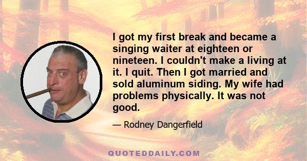 I got my first break and became a singing waiter at eighteen or nineteen. I couldn't make a living at it. I quit. Then I got married and sold aluminum siding. My wife had problems physically. It was not good.