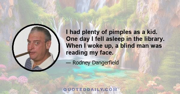 I had plenty of pimples as a kid. One day I fell asleep in the library. When I woke up, a blind man was reading my face.