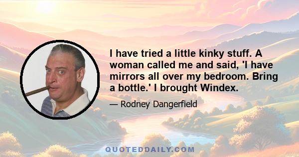 I have tried a little kinky stuff. A woman called me and said, 'I have mirrors all over my bedroom. Bring a bottle.' I brought Windex.