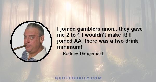 I joined gamblers anon., they gave me 2 to 1 I wouldn't make it! I joined AA, there was a two drink minimum!