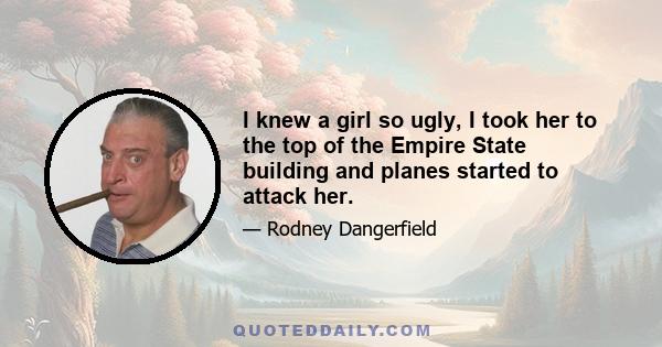 I knew a girl so ugly, I took her to the top of the Empire State building and planes started to attack her.