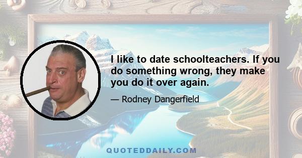 I like to date schoolteachers. If you do something wrong, they make you do it over again.