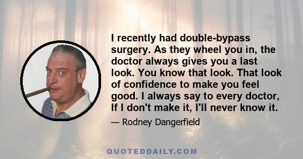 I recently had double-bypass surgery. As they wheel you in, the doctor always gives you a last look. You know that look. That look of confidence to make you feel good. I always say to every doctor, If I don't make it,