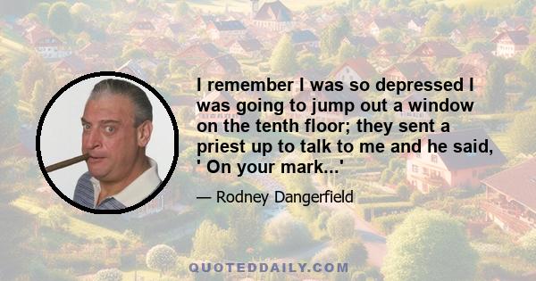 I remember I was so depressed I was going to jump out a window on the tenth floor; they sent a priest up to talk to me and he said, ' On your mark...'