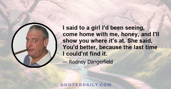 I said to a girl I'd been seeing, come home with me, honey, and I'll show you where it's at. She said, You'd better, because the last time I could'nt find it.