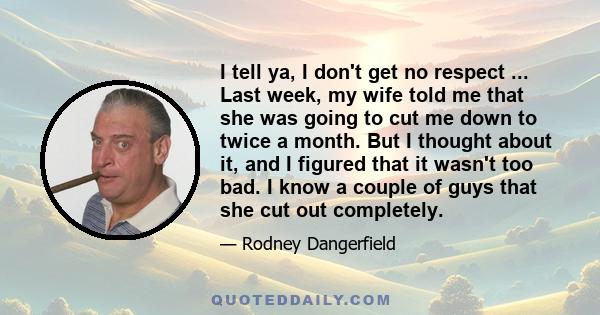 I tell ya, I don't get no respect ... Last week, my wife told me that she was going to cut me down to twice a month. But I thought about it, and I figured that it wasn't too bad. I know a couple of guys that she cut out 