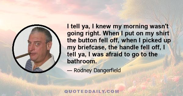 I tell ya, I knew my morning wasn't going right. When I put on my shirt the button fell off, when I picked up my briefcase, the handle fell off, I tell ya, I was afraid to go to the bathroom.