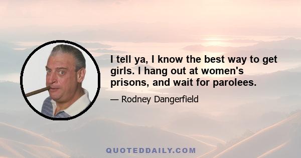 I tell ya, I know the best way to get girls. I hang out at women's prisons, and wait for parolees.