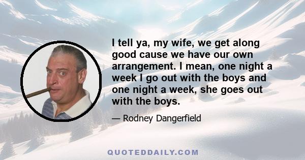 I tell ya, my wife, we get along good cause we have our own arrangement. I mean, one night a week I go out with the boys and one night a week, she goes out with the boys.