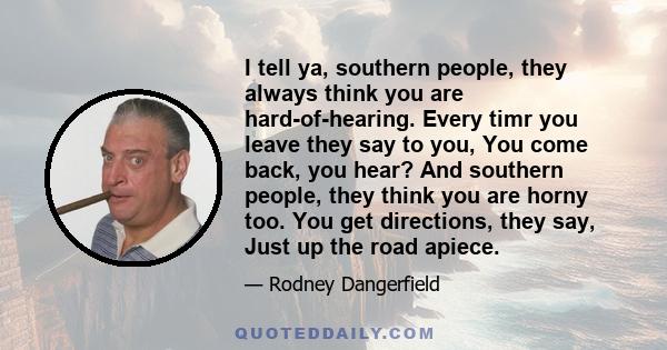 I tell ya, southern people, they always think you are hard-of-hearing. Every timr you leave they say to you, You come back, you hear? And southern people, they think you are horny too. You get directions, they say, Just 