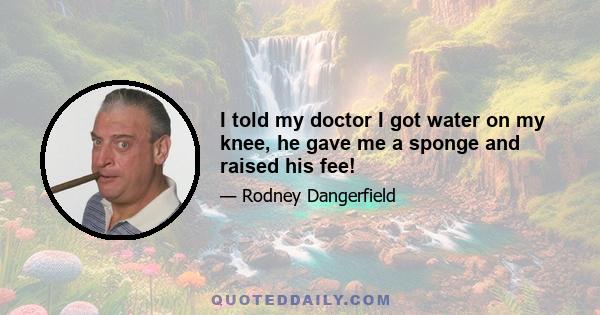 I told my doctor I got water on my knee, he gave me a sponge and raised his fee!