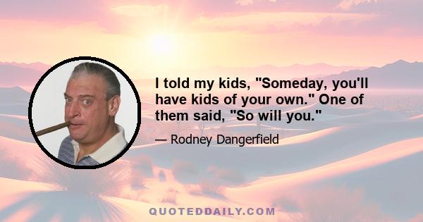 I told my kids, Someday, you'll have kids of your own. One of them said, So will you.