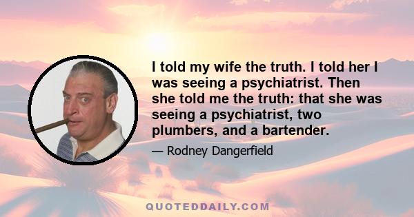 I told my wife the truth. I told her I was seeing a psychiatrist. Then she told me the truth: that she was seeing a psychiatrist, two plumbers, and a bartender.