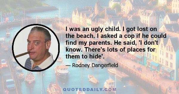 I was an ugly child. I got lost on the beach. I asked a cop if he could find my parents. He said, 'I don't know. There's lots of places for them to hide'.