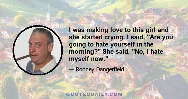 I was making love to this girl and she started crying. I said, Are you going to hate yourself in the morning? She said, No, I hate myself now.