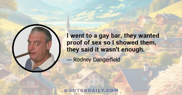 I went to a gay bar, they wanted proof of sex so I showed them, they said it wasn't enough.