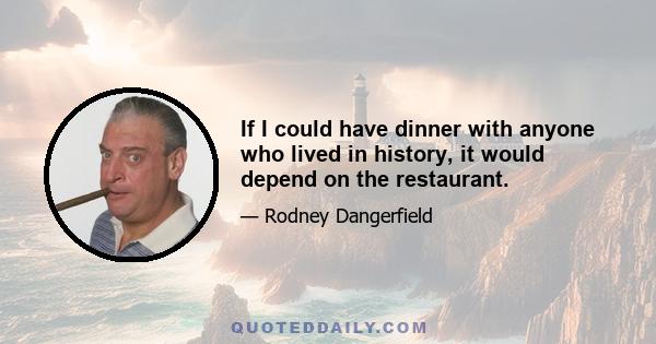 If I could have dinner with anyone who lived in history, it would depend on the restaurant.