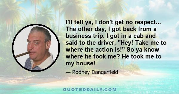 I'll tell ya, I don't get no respect... The other day, I got back from a business trip. I got in a cab and said to the driver, Hey! Take me to where the action is! So ya know where he took me? He took me to my house!