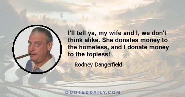 I'll tell ya, my wife and I, we don't think alike. She donates money to the homeless, and I donate money to the topless!