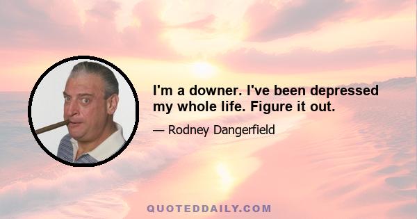 I'm a downer. I've been depressed my whole life. Figure it out.