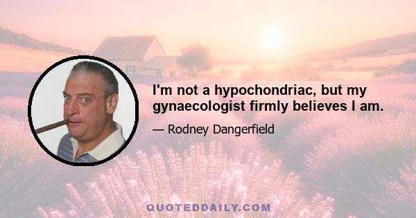 I'm not a hypochondriac, but my gynaecologist firmly believes I am.