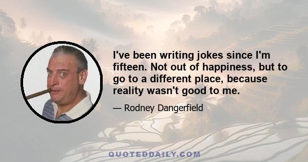 I've been writing jokes since I'm fifteen. Not out of happiness, but to go to a different place, because reality wasn't good to me.