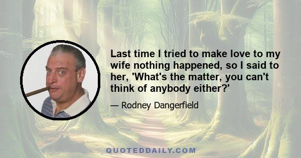 Last time I tried to make love to my wife nothing happened, so I said to her, 'What's the matter, you can't think of anybody either?'