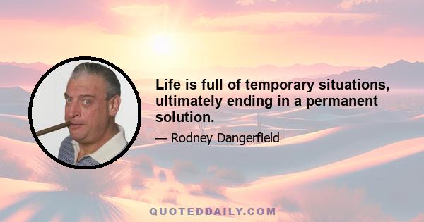 Life is full of temporary situations, ultimately ending in a permanent solution.