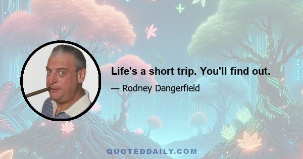 Life's a short trip. You'll find out.