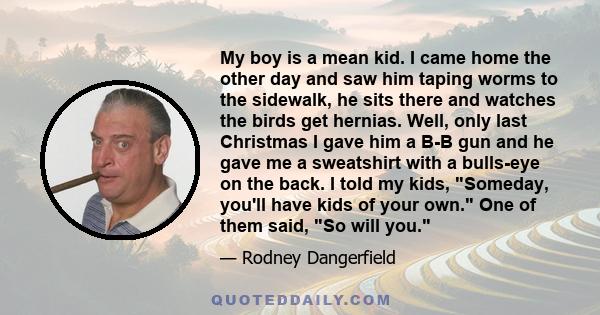 My boy is a mean kid. I came home the other day and saw him taping worms to the sidewalk, he sits there and watches the birds get hernias. Well, only last Christmas I gave him a B-B gun and he gave me a sweatshirt with