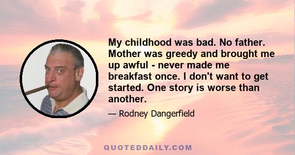 My childhood was bad. No father. Mother was greedy and brought me up awful - never made me breakfast once. I don't want to get started. One story is worse than another.