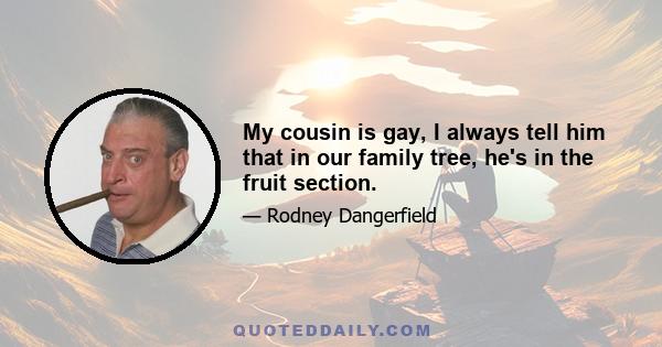 My cousin is gay, I always tell him that in our family tree, he's in the fruit section.