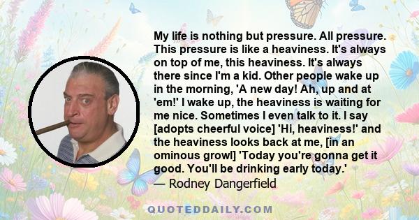 My life is nothing but pressure. All pressure. This pressure is like a heaviness. It's always on top of me, this heaviness. It's always there since I'm a kid. Other people wake up in the morning, 'A new day! Ah, up and