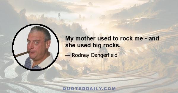 My mother used to rock me - and she used big rocks.